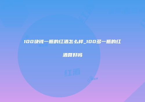 100块钱一瓶的红酒怎么样_100多一瓶的红酒算好吗