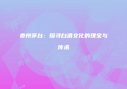 贵州茅台：探寻白酒文化的瑰宝与传承