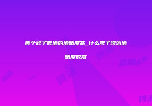 哪个牌子啤酒的酒精度高_什么牌子啤酒酒精度数高