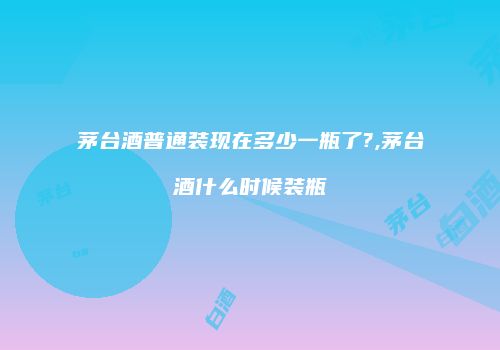 茅台酒普通装现在多少一瓶了?,茅台酒什么时候装瓶