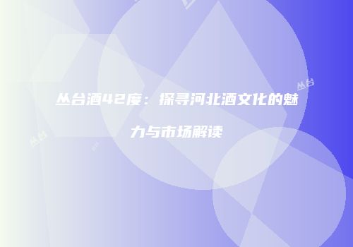 丛台酒42度：探寻河北酒文化的魅力与市场解读