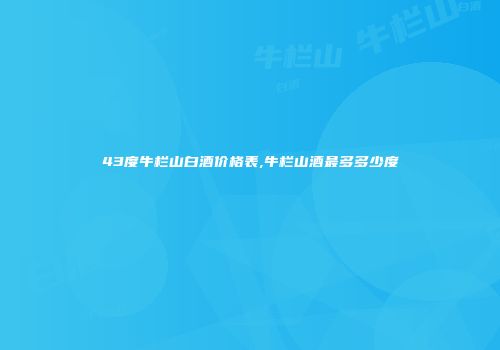 43度牛栏山白酒价格表,牛栏山酒最多多少度