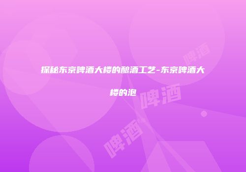 探秘东京啤酒大楼的酿酒工艺-东京啤酒大楼的泡
