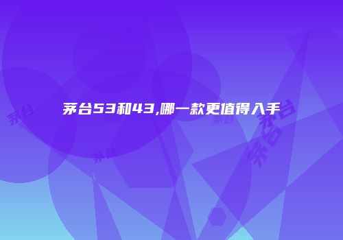 茅台53和43,哪一款更值得入手