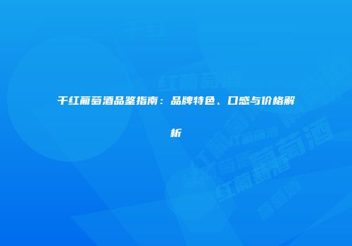 干红葡萄酒品鉴指南：品牌特色、口感与价格解析