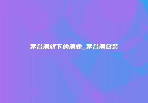 茅台酒旗下的酒业_茅台酒包装