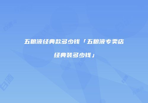 五粮液经典款多少钱「五粮液专卖店经典装多少钱」