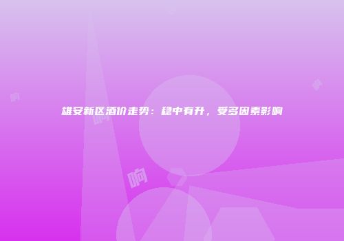 雄安新区酒价走势：稳中有升，受多因素影响