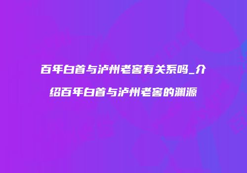 百年白首与泸州老窖有关系吗_介绍百年白首与泸州老窖的渊源