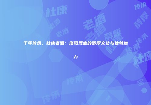 千年传承，杜康老酒：洛阳瑰宝的醇厚文化与独特魅力