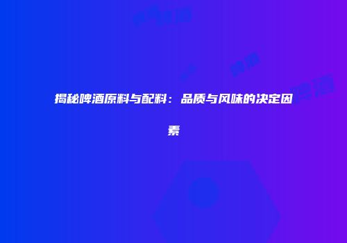 揭秘啤酒原料与配料：品质与风味的决定因素