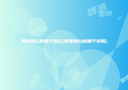 黑啤和红啤那个甜(红啤黑啤白啤哪个好喝)