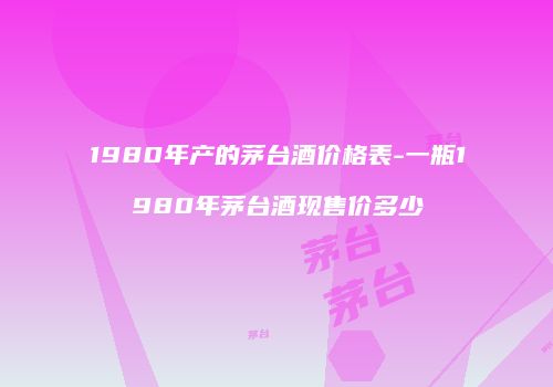 1980年产的茅台酒价格表-一瓶1980年茅台酒现售价多少