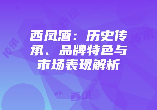 西凤酒：历史传承、品牌特色与市场表现解析