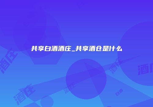 共享白酒酒庄_共享酒仓是什么