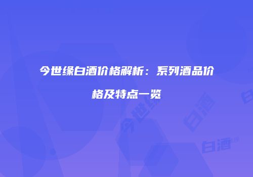 今世缘白酒价格解析：系列酒品价格及特点一览