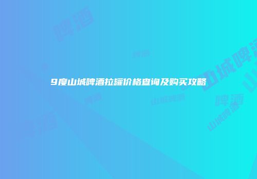 9度山城啤酒拉罐价格查询及购买攻略