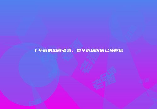 十年前的山西老酒，如今市场价值已经翻倍