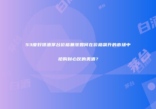 53度好摄酒茅台价格暴涨如何在价格飙升的市场中抢购到心仪的美酒？