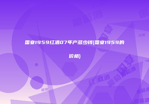 国宴1959红酒07年产多少钱(国宴1959的价格)