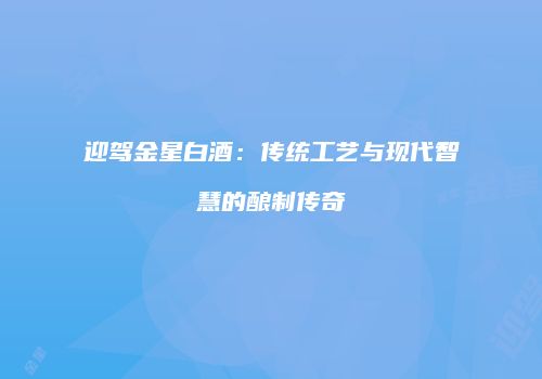 迎驾金星白酒：传统工艺与现代智慧的酿制传奇