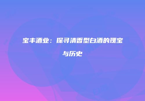 宝丰酒业：探寻清香型白酒的瑰宝与历史