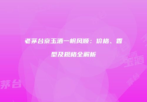 老茅台京玉酒一帆风顺：价格、香型及规格全解析
