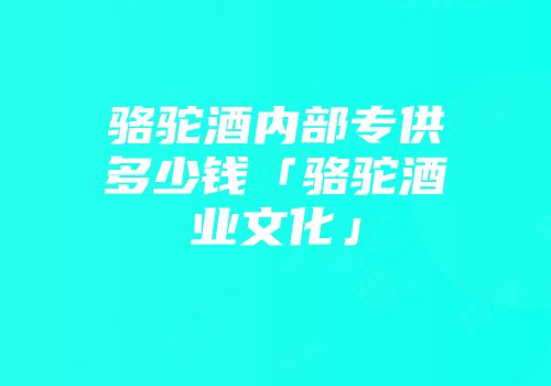 骆驼酒内部专供多少钱「骆驼酒业文化」