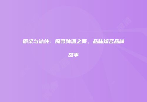 原浆与冰纯：探寻啤酒之美，品味知名品牌故事