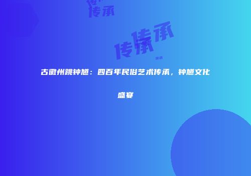古徽州跳钟馗：四百年民俗艺术传承，钟馗文化盛宴