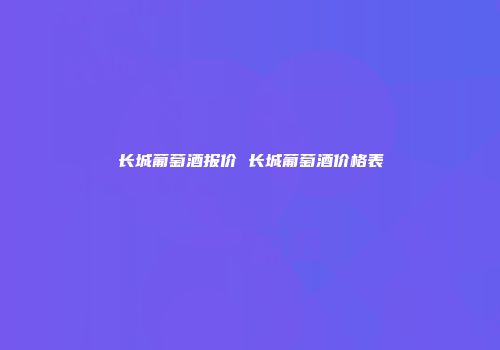 长城葡萄酒报价 长城葡萄酒价格表
