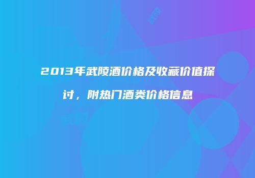 2013年武陵酒价格及收藏价值探讨，附热门酒类价格信息