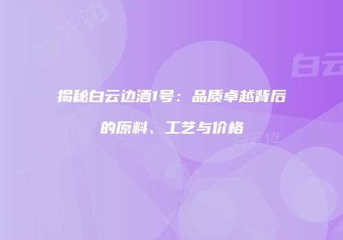 揭秘白云边酒1号：品质卓越背后的原料、工艺与价格