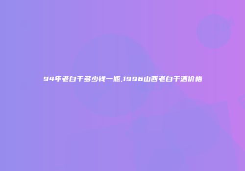94年老白干多少钱一瓶,1996山西老白干酒价格