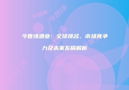 今世缘酒业：全球排名、市场竞争力及未来发展解析
