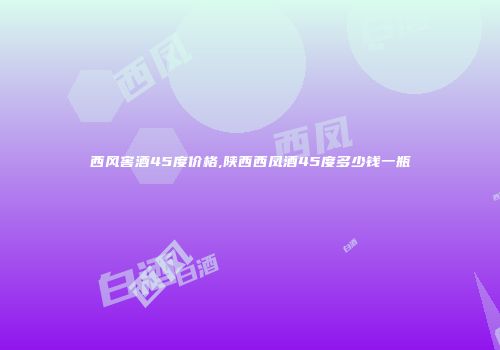 西风窖酒45度价格,陕西西凤酒45度多少钱一瓶