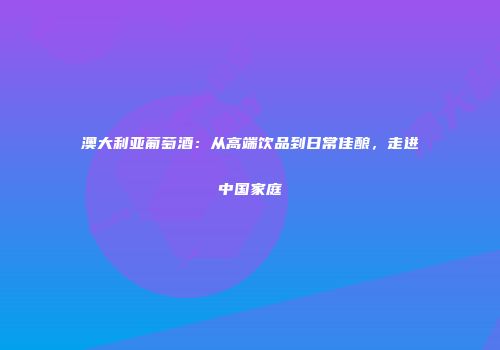 澳大利亚葡萄酒：从高端饮品到日常佳酿，走进中国家庭