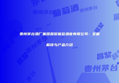贵州茅台酒厂集团昌黎葡萄酒业有限公司：全面解读与产品介绍