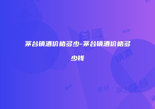 茅台镇酒价格多少-茅台镇酒价格多少钱