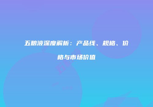 五粮液深度解析：产品线、规格、价格与市场价值