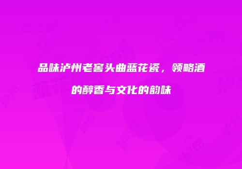 品味泸州老窖头曲蓝花瓷，领略酒的醇香与文化的韵味