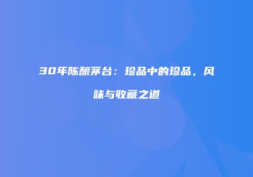 30年陈酿茅台：珍品中的珍品，风味与收藏之道