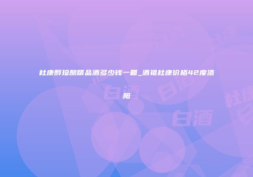 杜康醇珍酿精品酒多少钱一箱_酒祖杜康价格42度洛阳