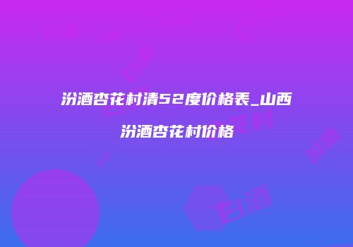 汾酒杏花村清52度价格表_山西汾酒杏花村价格
