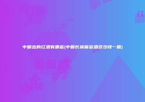 中粮出的红酒有哪些(中粮长城葡萄酒多少钱一瓶)