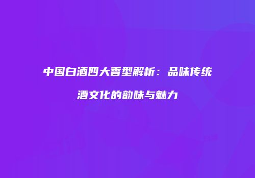 中国白酒四大香型解析：品味传统酒文化的韵味与魅力