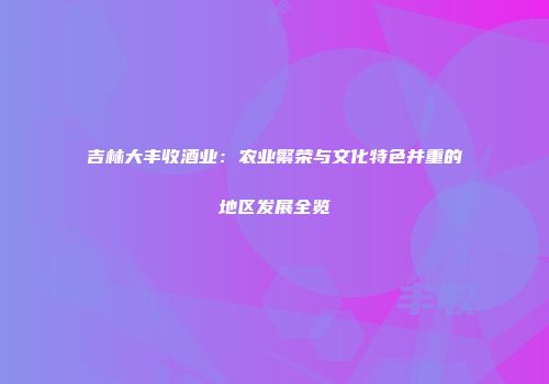 吉林大丰收酒业：农业繁荣与文化特色并重的地区发展全览