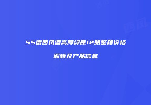 55度西凤酒高脖绿瓶12瓶整箱价格解析及产品信息