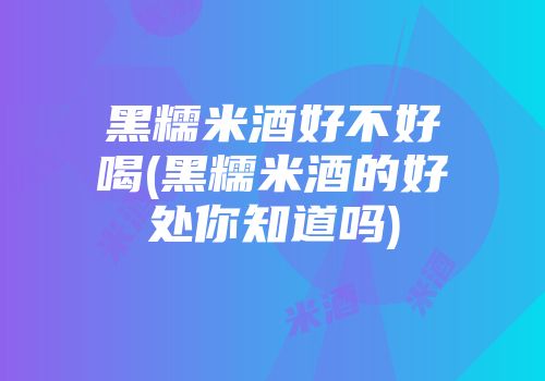 黑糯米酒好不好喝(黑糯米酒的好处你知道吗)
