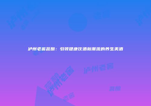 泸州老窖茗酿：引领健康饮酒新潮流的养生美酒
